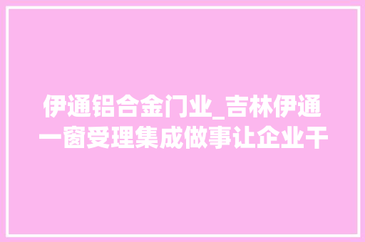 伊通铝合金门业_吉林伊通一窗受理集成做事让企业干事一窗成