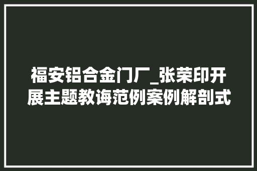 福安铝合金门厂_张荣印开展主题教诲范例案例解剖式调研