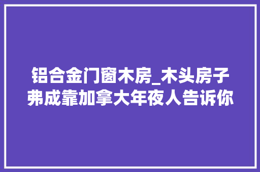 铝合金门窗木房_木头房子弗成靠加拿大年夜人告诉你比国内的钢筋水泥房强多了