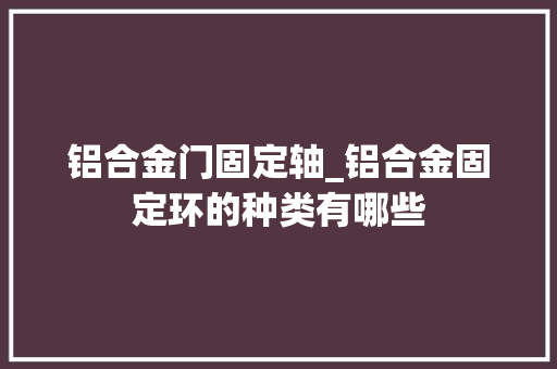 铝合金门固定轴_铝合金固定环的种类有哪些
