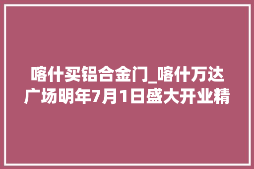 喀什买铝合金门_喀什万达广场明年7月1日盛大开业精工细作彰显万达品格