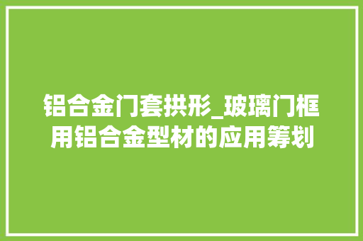 铝合金门套拱形_玻璃门框用铝合金型材的应用筹划