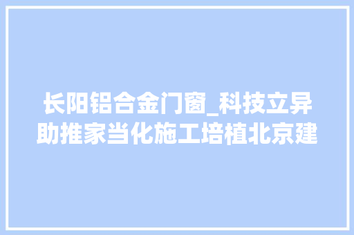 长阳铝合金门窗_科技立异助推家当化施工培植北京建工六建集团房山长阳棚改项目首栋室庐楼主体封顶