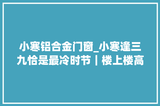 小寒铝合金门窗_小寒逢三九恰是最冷时节｜楼上楼高端门窗打造保暖铝木复合门窗
