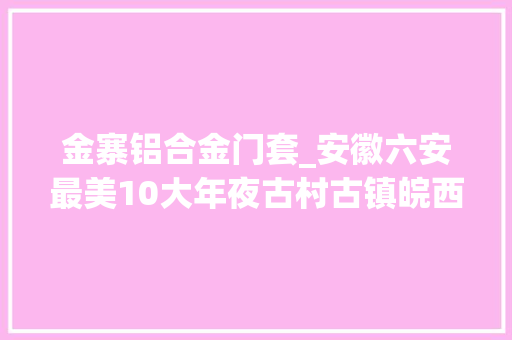 金寨铝合金门套_安徽六安最美10大年夜古村古镇皖西之地人文古韵悠远流长