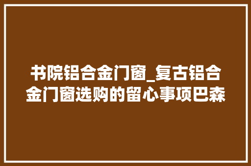 书院铝合金门窗_复古铝合金门窗选购的留心事项巴森