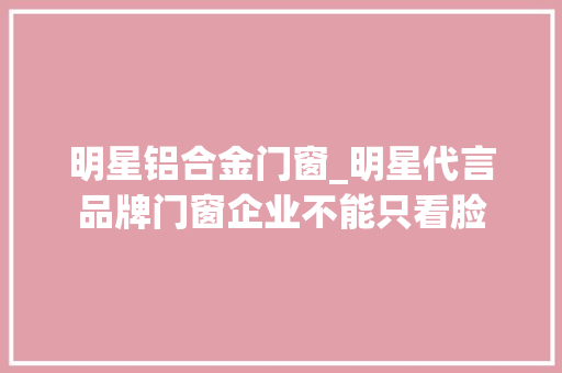 明星铝合金门窗_明星代言品牌门窗企业不能只看脸