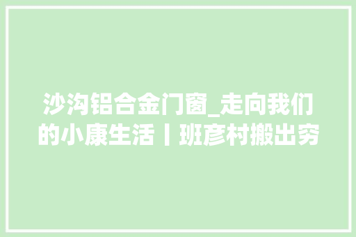 沙沟铝合金门窗_走向我们的小康生活丨班彦村搬出穷山窝旧貌换新颜