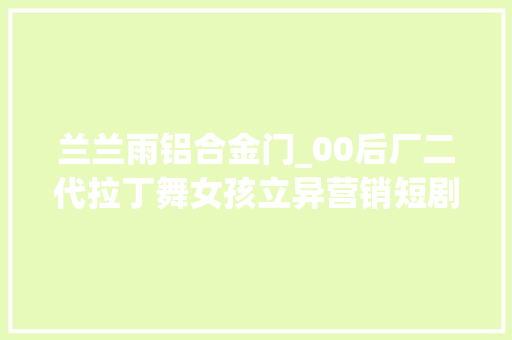 兰兰雨铝合金门_00后厂二代拉丁舞女孩立异营销短剧热潮引领家族铝材事业腾飞