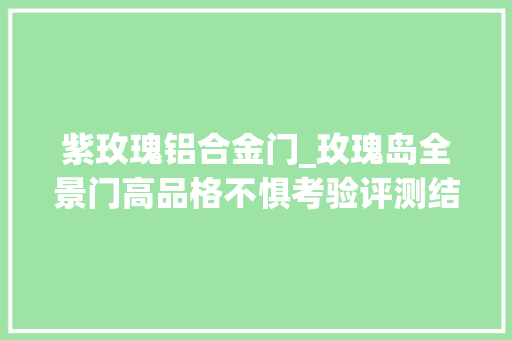 紫玫瑰铝合金门_玫瑰岛全景门高品格不惧考验评测结果备受好评