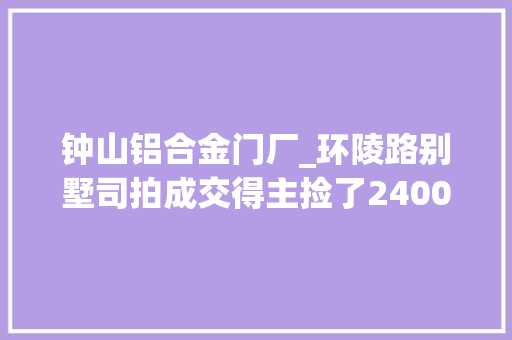 钟山铝合金门厂_环陵路别墅司拍成交得主捡了2400万元大年夜便宜