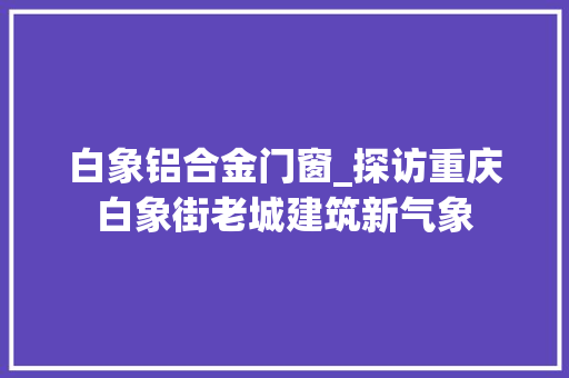 白象铝合金门窗_探访重庆白象街老城建筑新气象