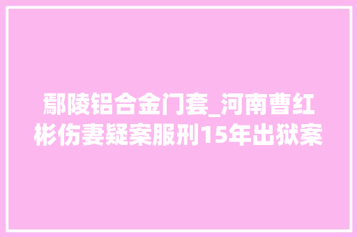 鄢陵铝合金门套_河南曹红彬伤妻疑案服刑15年出狱案件再审后发还重审