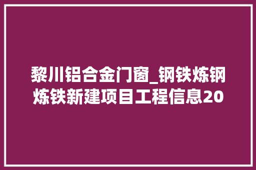 黎川铝合金门窗_钢铁炼钢炼铁新建项目工程信息2021下2022上三工程帮帮