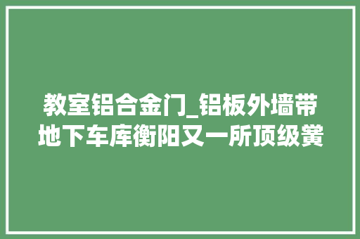 教室铝合金门_铝板外墙带地下车库衡阳又一所顶级黉舍快建好了