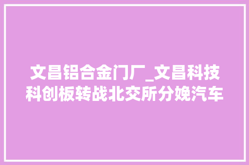 文昌铝合金门厂_文昌科技科创板转战北交所分娩汽车空调压缩机零部件为国家级专精特新小巨人企业