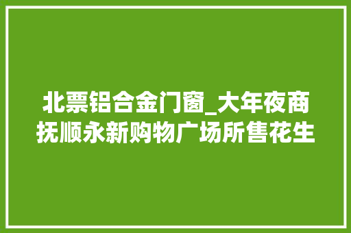 北票铝合金门窗_大年夜商抚顺永新购物广场所售花生油酸价超标河南张弓酒质量指标不合格