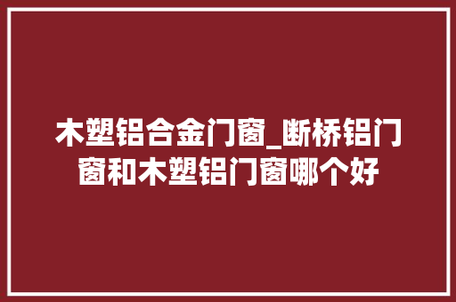 木塑铝合金门窗_断桥铝门窗和木塑铝门窗哪个好