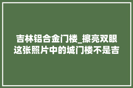 吉林铝合金门楼_擦亮双眼这张照片中的城门楼不是吉林市的历史建筑