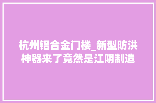杭州铝合金门楼_新型防洪神器来了竟然是江阴制造