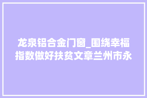 龙泉铝合金门窗_围绕幸福指数做好扶贫文章兰州市永登县龙泉寺镇扶贫现场拜访记