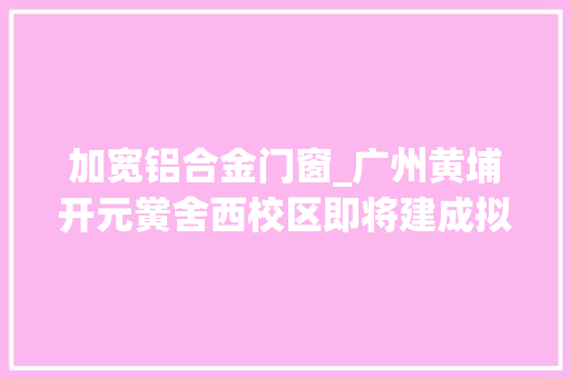加宽铝合金门窗_广州黄埔开元黉舍西校区即将建成拟于今年9月开学