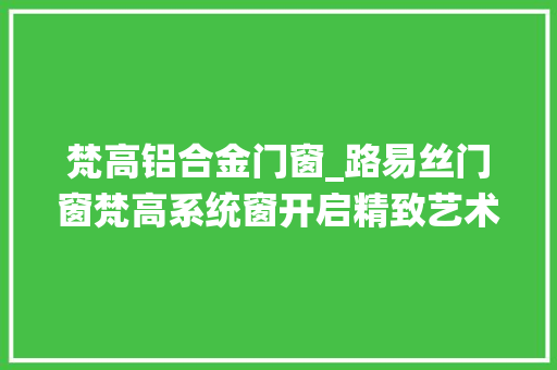 梵高铝合金门窗_路易丝门窗梵高系统窗开启精致艺术生活