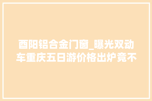 酉阳铝合金门窗_曝光双动车重庆五日游价格出炉竟不到两千网友还有位吗…
