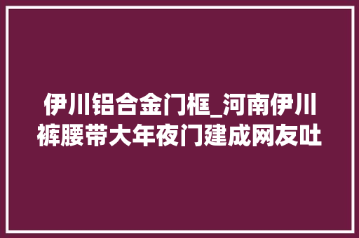 伊川铝合金门框_河南伊川裤腰带大年夜门建成网友吐槽媲美央视大年夜裤衩