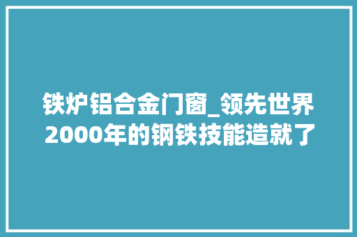铁炉铝合金门窗_领先世界2000年的钢铁技能造就了哪些古代神兵利器