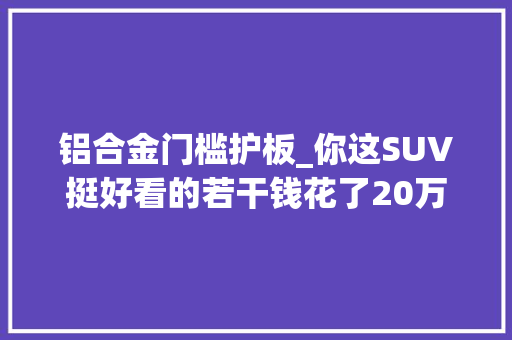 铝合金门槛护板_你这SUV挺好看的若干钱花了20万选装