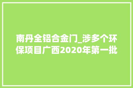 南丹全铝合金门_涉多个环保项目广西2020年第一批自治区层面统筹推进重大年夜项目清单