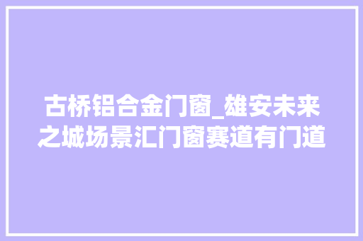 古桥铝合金门窗_雄安未来之城场景汇门窗赛道有门道