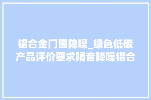 铝合金门窗降噪_绿色低碳产品评价要求隔音降噪铝合金门窗团体标准正式启动