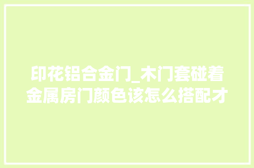印花铝合金门_木门套碰着金属房门颜色该怎么搭配才好看5套公式能帮你大年夜忙