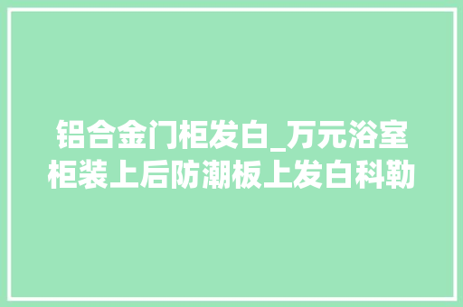 铝合金门柜发白_万元浴室柜装上后防潮板上发白科勒卫浴遭客户投诉
