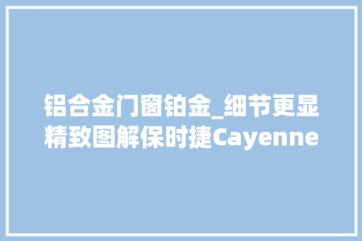 铝合金门窗铂金_细节更显精致图解保时捷Cayenne铂金版