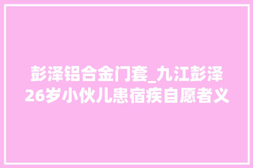 彭泽铝合金门套_九江彭泽26岁小伙儿患宿疾自愿者义工穷冬早上送温暖