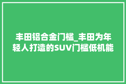 丰田铝合金门槛_丰田为年轻人打造的SUV门槛低机能强最低配就有10气囊
