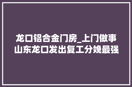 龙口铝合金门房_上门做事山东龙口发出复工分娩最强音