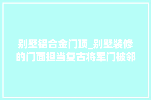 别墅铝合金门顶_别墅装修的门面担当复古将军门被邻居们夸爆冠墅阳光