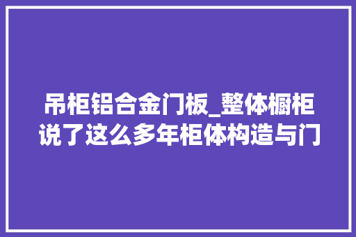 吊柜铝合金门板_整体橱柜说了这么多年柜体构造与门板分类真的清楚吗