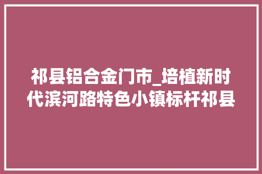 祁县铝合金门市_培植新时代滨河路特色小镇标杆祁县城赵镇村落振兴项目培植侧记