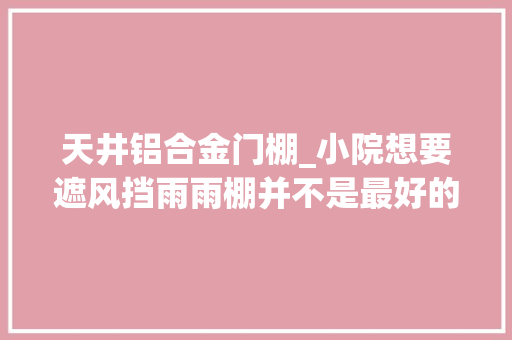 天井铝合金门棚_小院想要遮风挡雨雨棚并不是最好的选择做成移动阳光房最舒服
