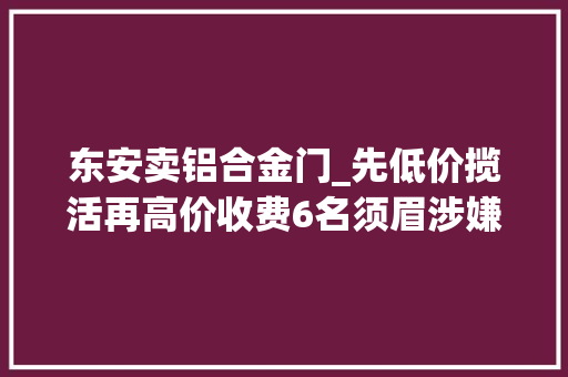 东安卖铝合金门_先低价揽活再高价收费6名须眉涉嫌诱骗被刑拘
