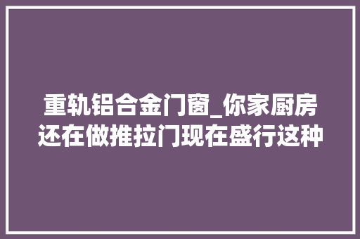 重轨铝合金门窗_你家厨房还在做推拉门现在盛行这种门了学着点吧