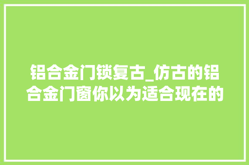 铝合金门锁复古_仿古的铝合金门窗你以为适合现在的装修吗冠墅阳光