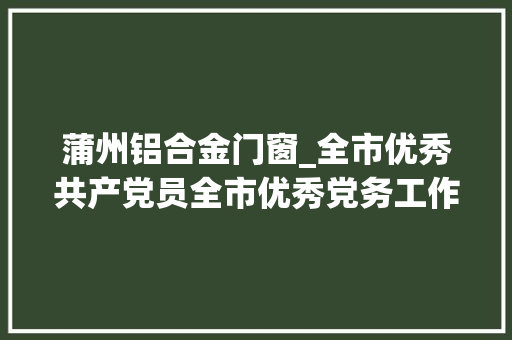 蒲州铝合金门窗_全市优秀共产党员全市优秀党务工作者和全市前辈基层党组织拟表彰对象名单