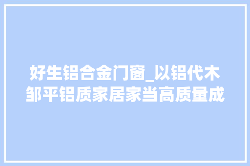好生铝合金门窗_以铝代木邹平铝质家居家当高质量成长