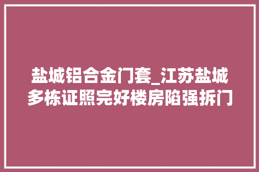 盐城铝合金门套_江苏盐城多栋证照完好楼房陷强拆门因拆迁前置无法出具筹划意见不明身份人员代为清场